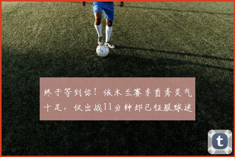 终于等到你！依木兰赛季首秀灵气十足，仅出战11分钟却已征服球迷