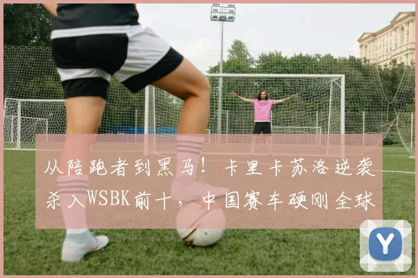 从陪跑者到黑马！卡里卡苏洛逆袭杀入WSBK前十，中国赛车硬刚全球强敌