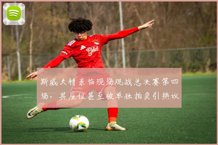 斯威夫特亲临现场观战总决赛第四场，其座位甚至被单独拍卖引热议