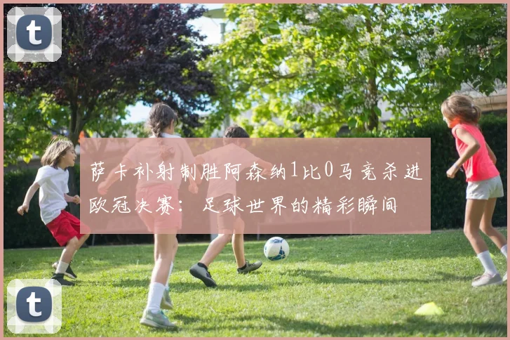 萨卡补射制胜阿森纳1比0马竞杀进欧冠决赛：足球世界的精彩瞬间