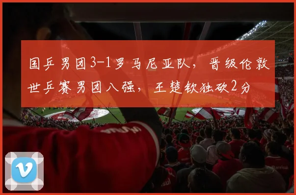 国乒男团3-1罗马尼亚队，晋级伦敦世乒赛男团八强，王楚钦独砍2分