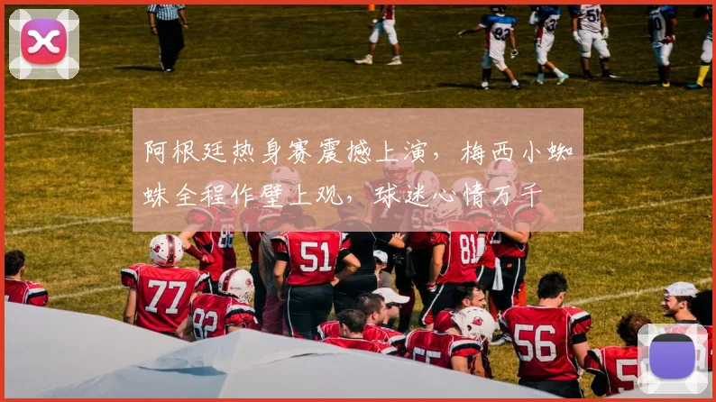 阿根廷热身赛震撼上演，梅西小蜘蛛全程作壁上观，球迷心情万千