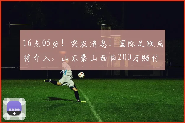 16点05分！突发消息！国际足联或将介入，山东泰山面临200万赔付